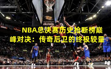 NBA总决赛历史抢断榜巅峰对决：传奇后卫的终极较量