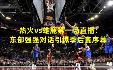 热火vs雄鹿第一场直播：东部强强对话引爆季后赛序幕