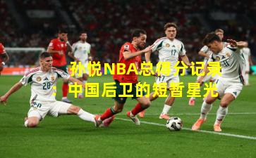 孙悦NBA总得分记录：中国后卫的短暂星光
