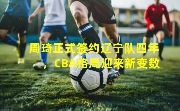 周琦正式签约辽宁队四年,CBA格局迎来新变数