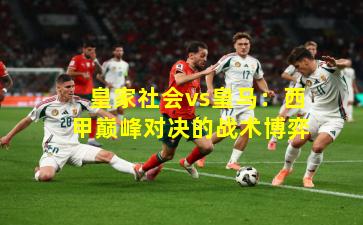 皇家社会vs皇马:西甲巅峰对决的战术博弈