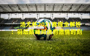 汤尤杯2021赛程全解析:羽坛巅峰对决的激情时刻