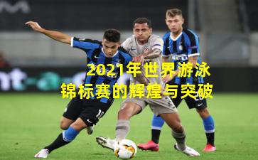 2021年世界游泳锦标赛的辉煌与突破