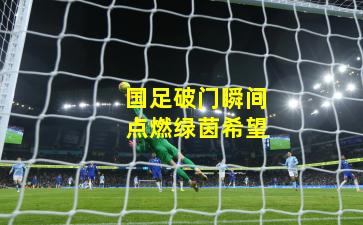 国足破门瞬间点燃绿茵希望