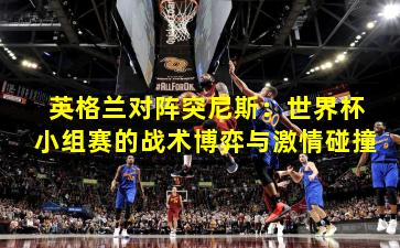 英格兰对阵突尼斯：世界杯小组赛的战术博弈与激情碰撞