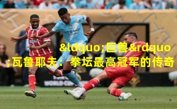 “巨兽”瓦鲁耶夫：拳坛最高冠军的传奇征途