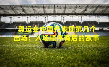  奥运会中国代表团第几个出场：入场顺序背后的故事